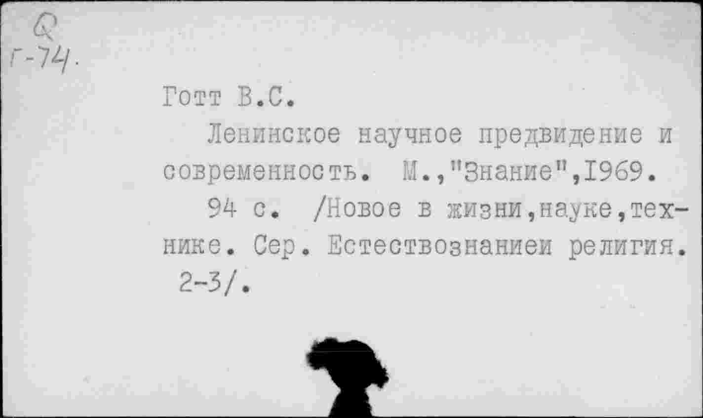 ﻿£ Г-74/.
Готт В.С.
Ленинское научное предвидение и современность. М.,"Знание",1969.
94 с. /Новое в жизни,науке,технике. Сер. Естествознанием религия.
2-3/.